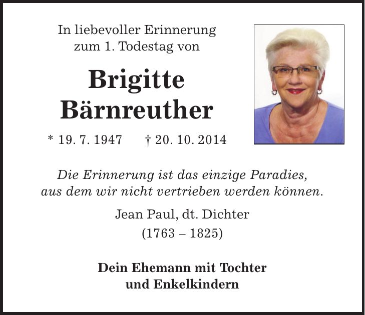In liebevoller Erinnerung zum 1. Todestag von Brigitte Bärnreuther * 19. 7. 1947 + 20. 10. 2014 Die Erinnerung ist das einzige Paradies, aus dem wir nicht vertrieben werden können. Jean Paul, dt. Dichter (***) Dein Ehemann mit Tochter und Enkelkindern 