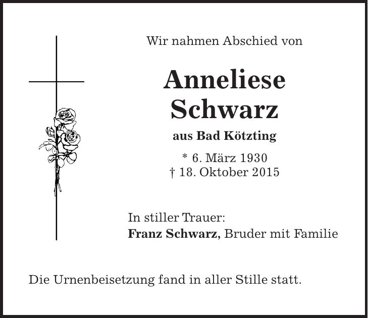 Wir nahmen Abschied von Anneliese Schwarz aus Bad Kötzting * 6. März 1930 + 18. Oktober 2015 In stiller Trauer: Franz Schwarz, Bruder mit Familie Die Urnenbeisetzung fand in aller Stille statt.