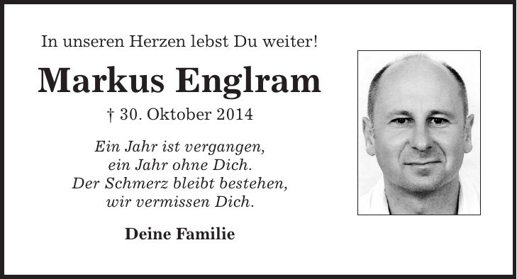 In unseren Herzen lebst Du weiter! Markus Englram + 30. Oktober 2014 Ein Jahr ist vergangen, ein Jahr ohne Dich. Der Schmerz bleibt bestehen, wir vermissen Dich. Deine Familie