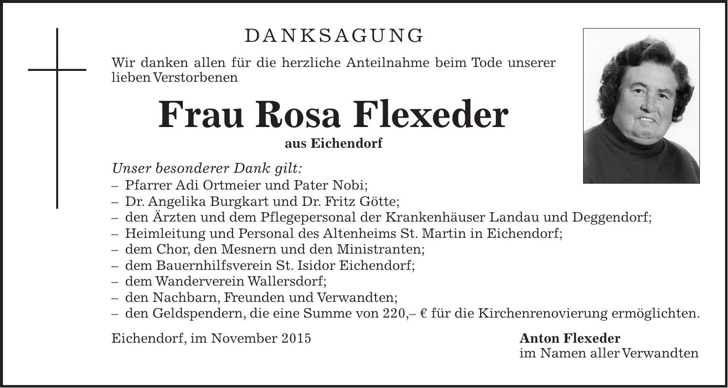 Danksagung Wir danken allen für die herzliche Anteilnahme beim Tode unserer lieben Verstorbenen Frau Rosa Flexeder aus Eichendorf Unser besonderer Dank gilt: - Pfarrer Adi Ortmeier und Pater Nobi; - Dr. Angelika Burgkart und Dr. Fritz Götte; - den Ärzten und dem Pflegepersonal der Krankenhäuser Landau und Deggendorf; - Heimleitung und Personal des Altenheims St. Martin in Eichendorf; - dem Chor, den Mesnern und den Ministranten; - dem Bauernhilfsverein St. Isidor Eichendorf; - dem Wanderverein Wallersdorf; - den Nachbarn, Freunden und Verwandten; - den Geldspendern, die eine Summe von 220,- € für die Kirchenrenovierung ermöglichten. Eichendorf, im November 2015 Anton Flexeder im Namen aller Verwandten