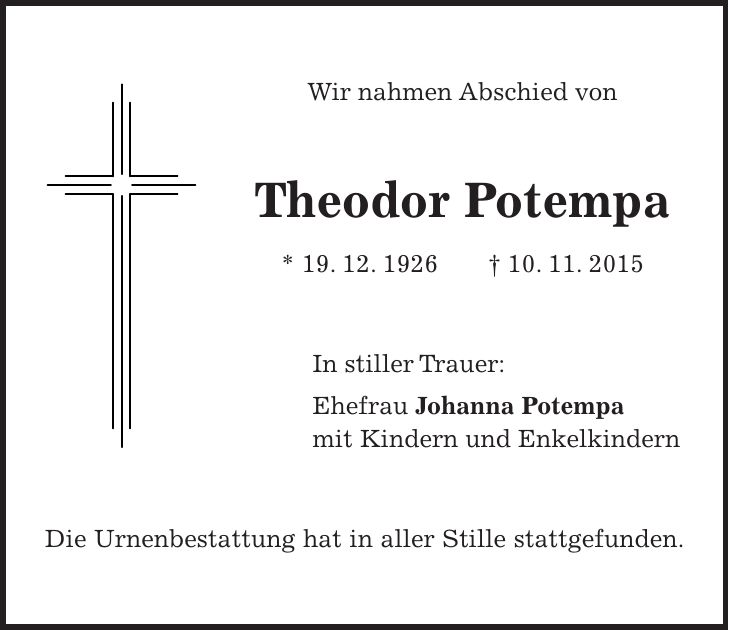 Wir nahmen Abschied von Theodor Potempa * 19. 12. 1926 + 10. 11. 2015 In stiller Trauer: Ehefrau Johanna Potempa mit Kindern und Enkelkindern Die Urnenbestattung hat in aller Stille stattgefunden.