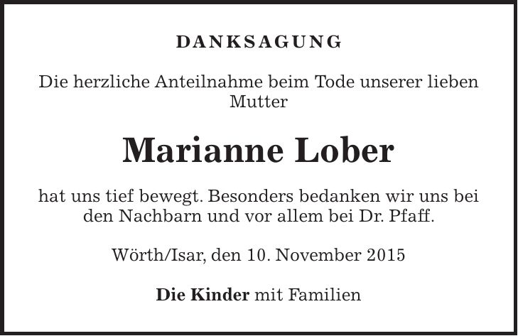 Danksagung Die herzliche Anteilnahme beim Tode unserer lieben Mutter Marianne Lober hat uns tief bewegt. Besonders bedanken wir uns bei den Nachbarn und vor allem bei Dr. Pfaff. Wörth/Isar, den 10. November 2015 Die Kinder mit Familien