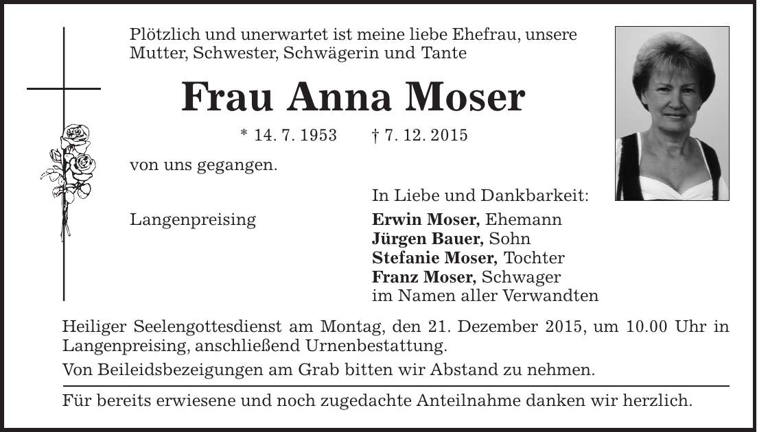 Plötzlich und unerwartet ist meine liebe Ehefrau, unsere Mutter, Schwester, Schwägerin und Tante Frau Anna Moser * 14. 7. 1953 + 7. 12. 2015 von uns gegangen. In Liebe und Dankbarkeit: Langenpreising Erwin Moser, Ehemann Jürgen Bauer, Sohn Stefanie Moser, Tochter Franz Moser, Schwager im Namen aller Verwandten Heiliger Seelengottesdienst am Montag, den 21. Dezember 2015, um 10.00 Uhr in Langenpreising, anschließend Urnenbestattung. Von Beileidsbezeigungen am Grab bitten wir Abstand zu nehmen. Für bereits erwiesene und noch zugedachte Anteilnahme danken wir herzlich. 