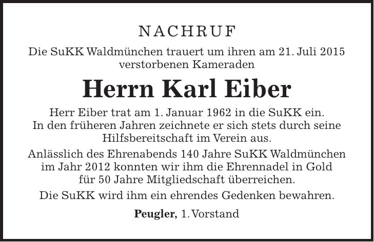 Nachruf Die SuKK Waldmünchen trauert um ihren am 21. Juli 2015 verstorbenen Kameraden Herrn Karl Eiber Herr Eiber trat am 1. Januar 1962 in die SuKK ein. In den früheren Jahren zeichnete er sich stets durch seine Hilfsbereitschaft im Verein aus. Anlässlich des Ehrenabends 140 Jahre SuKK Waldmünchen im Jahr 2012 konnten wir ihm die Ehrennadel in Gold für 50 Jahre Mitgliedschaft überreichen. Die SuKK wird ihm ein ehrendes Gedenken bewahren. Peugler, 1. Vorstand
