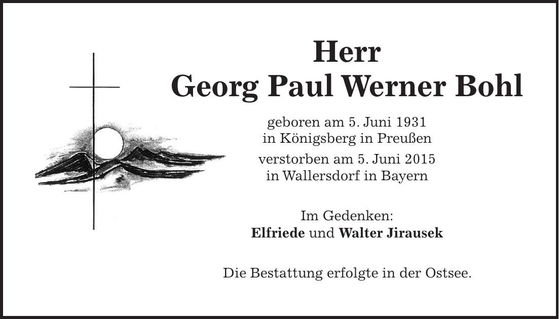Herr Georg Paul Werner Bohl geboren am 5. Juni 1931 in Königsberg in Preußen verstorben am 5. Juni 2015 in Wallersdorf in Bayern Im Gedenken: Elfriede und Walter Jirausek Die Bestattung erfolgte in der Ostsee.