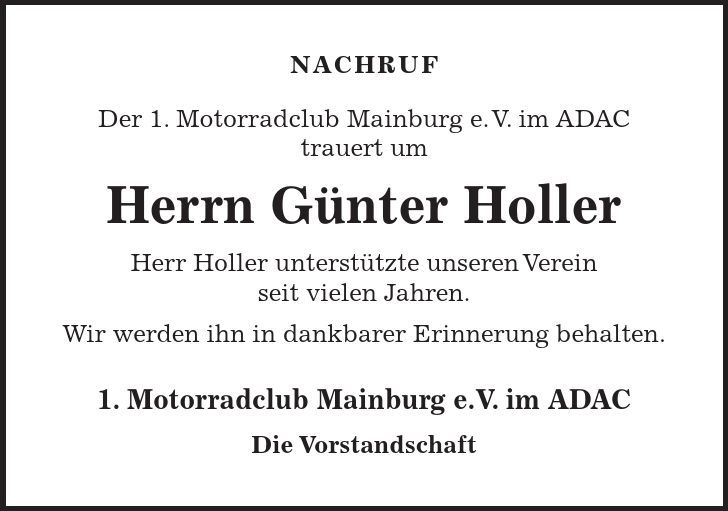 NACHRUF Der 1. Motorradclub Mainburg e. V. im ADAC trauert um Herrn Günter Holler Herr Holler unterstützte unseren Verein seit vielen Jahren. Wir werden ihn in dankbarer Erinnerung behalten. 1. Motorradclub Mainburg e.V. im ADAC Die Vorstandschaft 