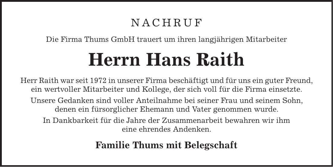 NACHRUF Die Firma Thums GmbH trauert um ihren langjährigen Mitarbeiter Herrn Hans Raith Herr Raith war seit 1972 in unserer Firma beschäftigt und für uns ein guter Freund, ein wertvoller Mitarbeiter und Kollege, der sich voll für die Firma einsetzte. Unsere Gedanken sind voller Anteilnahme bei seiner Frau und seinem Sohn, denen ein fürsorglicher Ehemann und Vater genommen wurde. In Dankbarkeit für die Jahre der Zusammenarbeit bewahren wir ihm eine ehrendes Andenken. Familie Thums mit Belegschaft 