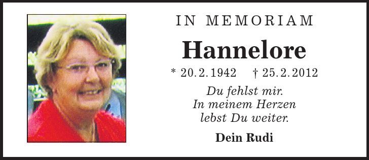 in memoriam Hannelore * 20. 2. 1942 | 25. 2. 2012 Du fehlst mir. In meinem Herzen lebst Du weiter. Dein Rudi 