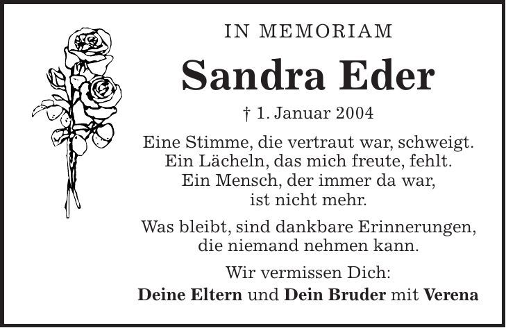 In Memoriam Sandra Eder + 1. Januar 2004 Eine Stimme, die vertraut war, schweigt. Ein Lächeln, das mich freute, fehlt. Ein Mensch, der immer da war, ist nicht mehr. Was bleibt, sind dankbare Erinnerungen, die niemand nehmen kann. Wir vermissen Dich: Deine Eltern und Dein Bruder mit Verena 