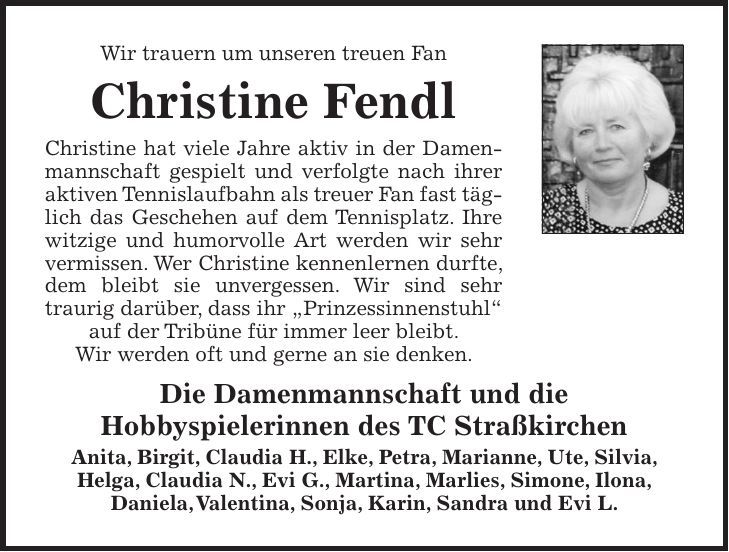 Wir trauern um unseren treuen Fan Christine Fendl Christine hat viele Jahre aktiv in der Damenmannschaft gespielt und verfolgte nach ihrer aktiven Tennislaufbahn als treuer Fan fast täglich das Geschehen auf dem Tennisplatz. Ihre witzige und humorvolle Art werden wir sehr vermissen. Wer Christine kennenlernen durfte, dem bleibt sie unvergessen. Wir sind sehr ­traurig darüber, dass ihr 'Prinzessinnenstuhl' auf der Tribüne für immer leer bleibt. Wir werden oft und gerne an sie denken. Die Damenmannschaft und die Hobbyspielerinnen des TC Straßkirchen Anita, Birgit, Claudia H., Elke, Petra, Marianne, Ute, Silvia, Helga, Claudia N., Evi G., Martina, Marlies, Simone, Ilona, Daniela, Valentina, Sonja, Karin, Sandra und Evi L. 