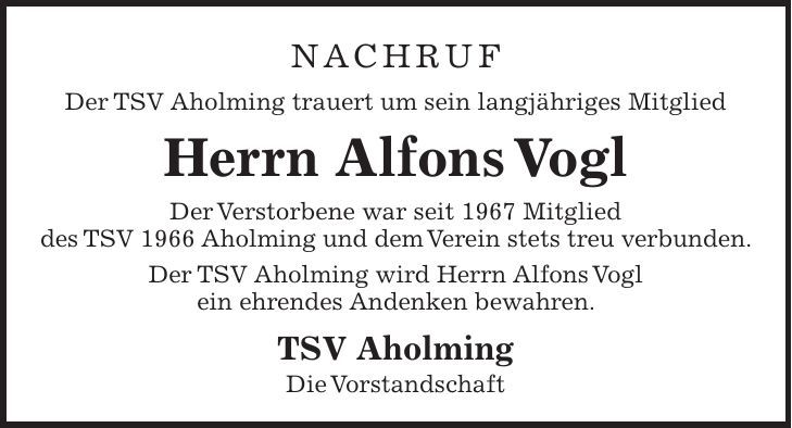 Nachruf Der TSV Aholming trauert um sein langjähriges Mitglied Herrn Alfons Vogl Der Verstorbene war seit 1967 Mitglied des TSV 1966 Aholming und dem Verein stets treu verbunden. Der TSV Aholming wird Herrn Alfons Vogl ein ehrendes Andenken bewahren. TSV Aholming Die Vorstandschaft 