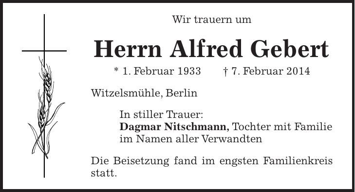 Wir trauern um Herrn Alfred Gebert * 1. Februar 1933 + 7. Februar 2014 Witzelsmühle, Berlin In stiller Trauer: Dagmar Nitschmann, Tochter mit Familie im Namen aller Verwandten Die Beisetzung fand im engsten Familienkreis statt.
