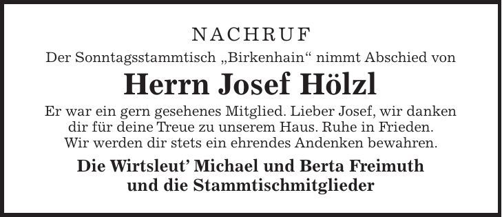 NACHRUF Der Sonntagsstammtisch 'Birkenhain' nimmt Abschied von Herrn Josef Hölzl Er war ein gern gesehenes Mitglied. Lieber Josef, wir danken dir für deine Treue zu unserem Haus. Ruhe in Frieden. Wir werden dir stets ein ehrendes Andenken bewahren. Die Wirtsleut Michael und Berta Freimuth und die Stammtischmitglieder