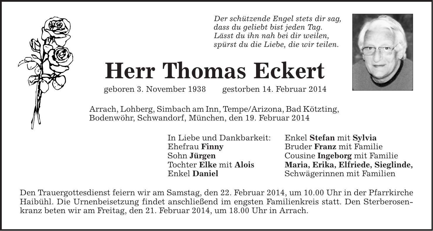 Der schützende Engel stets dir sag, dass du geliebt bist jeden Tag. Lässt du ihn nah bei dir weilen, spürst du die Liebe, die wir teilen. Herr Thomas Eckert geboren 3. November 1938 gestorben 14. Februar 2014 Arrach, Lohberg, Simbach am Inn, Tempe/Arizona, Bad Kötzting, Bodenwöhr, Schwandorf, München, den 19. Februar 2014 In Liebe und Dankbarkeit: Enkel Stefan mit Sylvia Ehefrau Finny Bruder Franz mit Familie Sohn Jürgen Cousine Ingeborg mit Familie Tochter Elke mit Alois Maria, Erika, Elfriede, Sieglinde, Enkel Daniel Schwägerinnen mit Familien Den Trauergottesdienst feiern wir am Samstag, den 22. Februar 2014, um 10.00 Uhr in der Pfarrkirche Haibühl. Die Urnenbeisetzung findet anschließend im engsten Familienkreis statt. Den Sterberosenkranz beten wir am Freitag, den 21. Februar 2014, um 18.00 Uhr in Arrach. 