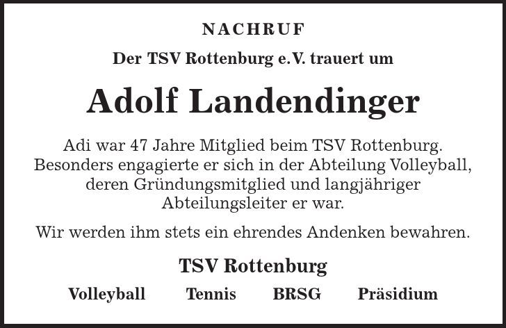  Nachruf Der TSV Rottenburg e.V. trauert um Adolf Landendinger Adi war 47 Jahre Mitglied beim TSV Rottenburg. Besonders engagierte er sich in der Abteilung Volleyball, deren Gründungsmitglied und langjähriger Abteilungsleiter er war. Wir werden ihm stets ein ehrendes Andenken bewahren. TSV Rottenburg Volleyball Tennis BRSG Präsidium 