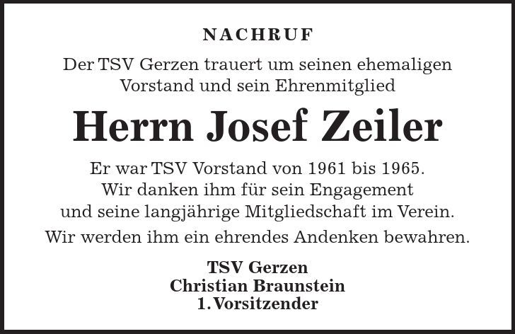Nachruf Der TSV Gerzen trauert um seinen ehemaligen Vorstand und sein Ehrenmitglied Herrn Josef Zeiler Er war TSV Vorstand von 1961 bis 1965. Wir danken ihm für sein Engagement und seine langjährige Mitgliedschaft im Verein. Wir werden ihm ein ehrendes Andenken bewahren. TSV Gerzen Christian Braunstein 1. Vorsitzender 