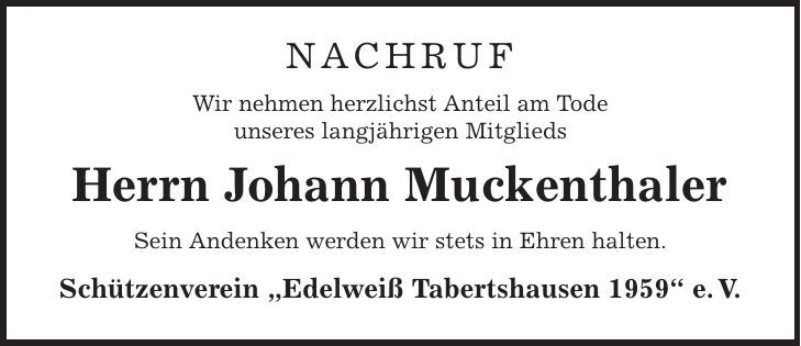 NACHRUF Wir nehmen herzlichst Anteil am Tode unseres langjährigen Mitglieds Herrn Johann Muckenthaler Sein Andenken werden wir stets in Ehren halten. Schützenverein ,Edelweiß Tabertshausen 1959' e. V. 