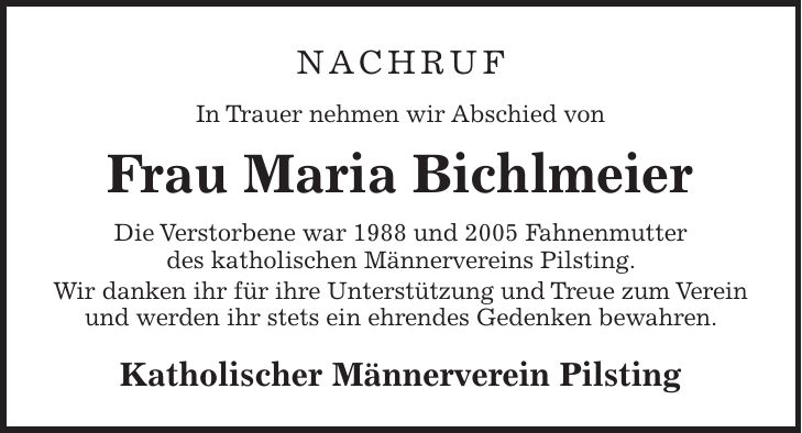 Nachruf In Trauer nehmen wir Abschied von Frau Maria Bichlmeier Die Verstorbene war 1988 und 2005 Fahnenmutter des katholischen Männervereins Pilsting. Wir danken ihr für ihre Unterstützung und Treue zum Verein und werden ihr stets ein ehrendes Gedenken bewahren. Katholischer Männerverein Pilsting