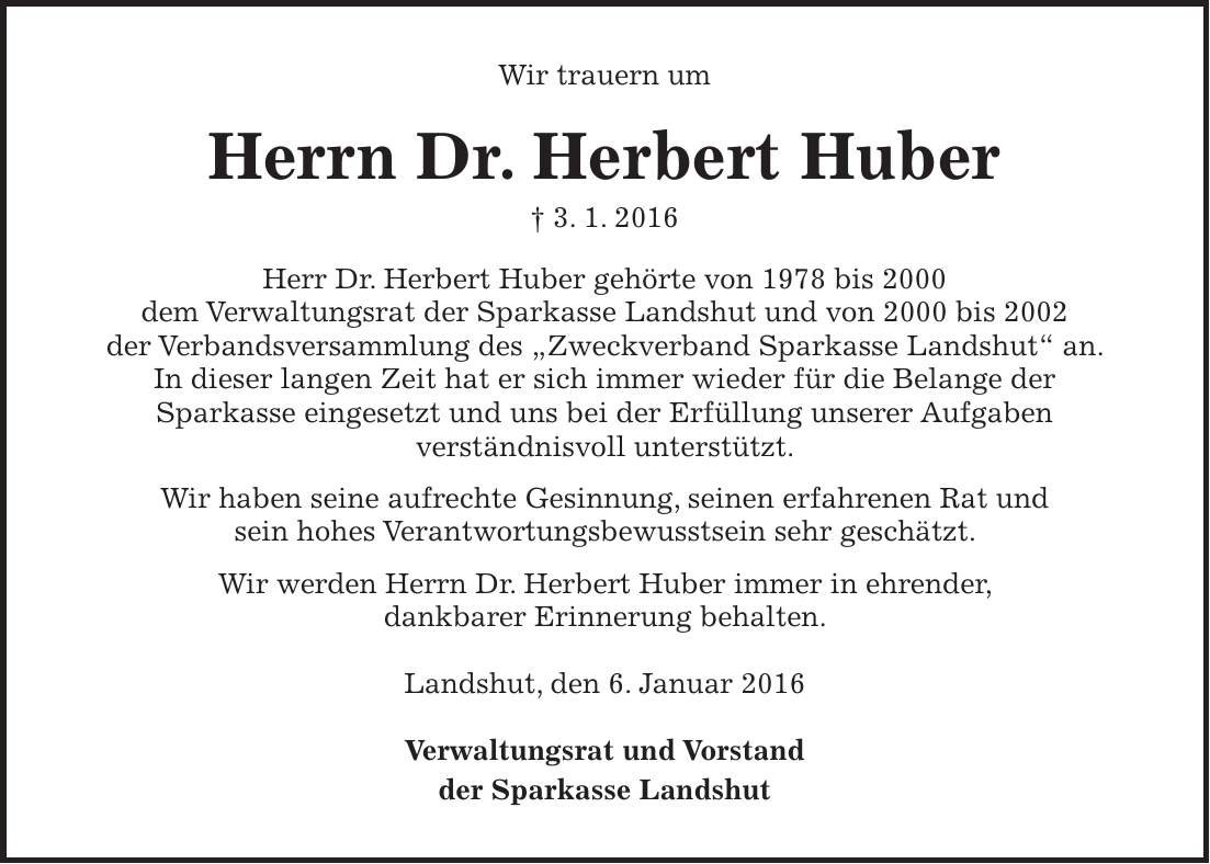 Wir trauern um Herrn Dr. Herbert Huber + 3. 1. 2016 Herr Dr. Herbert Huber gehörte von 1978 bis 2000 dem Verwaltungsrat der Sparkasse Landshut und von 2000 bis 2002 der Verbandsversammlung des 'Zweckverband Sparkasse Landshut' an. In dieser langen Zeit hat er sich immer wieder für die Belange der Sparkasse eingesetzt und uns bei der Erfüllung unserer Aufgaben verständnisvoll unterstützt. Wir haben seine aufrechte Gesinnung, seinen erfahrenen Rat und sein hohes Verantwortungsbewusstsein sehr geschätzt. Wir werden Herrn Dr. Herbert Huber immer in ehrender, dankbarer Erinnerung behalten. Landshut, den 6. Januar 2016 Verwaltungsrat und Vorstand der Sparkasse Landshut