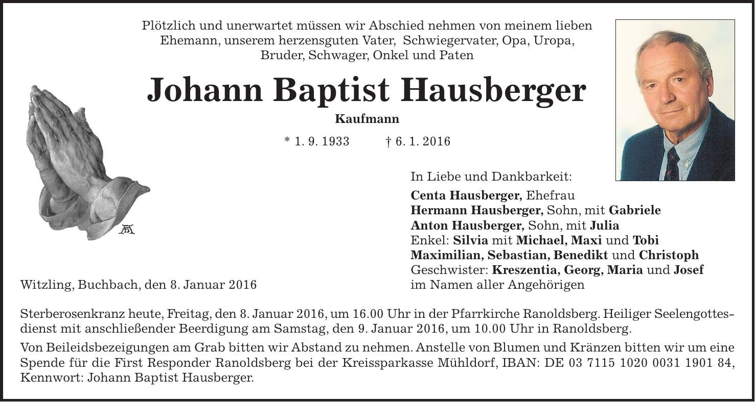 Plötzlich und unerwartet müssen wir Abschied nehmen von meinem lieben Ehemann, unserem herzensguten Vater, Schwiegervater, Opa, Uropa, Bruder, Schwager, Onkel und Paten Johann Baptist Hausberger Kaufmann * 1. 9. 1933 + 6. 1. 2016 In Liebe und Dankbarkeit: Centa Hausberger, Ehefrau Hermann Hausberger, Sohn, mit Gabriele Anton Hausberger, Sohn, mit Julia Enkel: Silvia mit Michael, Maxi und Tobi Maximilian, Sebastian, Benedikt und Christoph Geschwister: Kreszentia, Georg, Maria und Josef Witzling, Buchbach, den 8. Januar 2016 im Namen aller Angehörigen Sterberosenkranz heute, Freitag, den 8. Januar 2016, um 16.00 Uhr in der Pfarrkirche Ranoldsberg. Heiliger Seelengottes-dienst mit anschließender Beerdigung am Samstag, den 9. Januar 2016, um 10.00 Uhr in Ranoldsberg. Von Beileidsbezeigungen am Grab bitten wir Abstand zu nehmen. Anstelle von Blumen und Kränzen bitten wir um eine Spende für die First Responder Ranoldsberg bei der Kreissparkasse Mühldorf, IBAN: DE ***, Kennwort: Johann Baptist Hausberger.