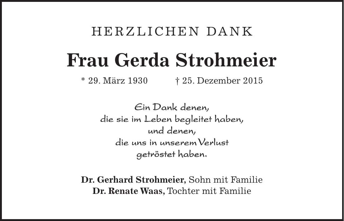 Herzlichen Dank Frau Gerda Strohmeier * 29. März 1930 + 25. Dezember 2015 Ein Dank denen, die sie im Leben begleitet haben, und denen, die uns in unserem Verlust getröstet haben. Dr. Gerhard Strohmeier, Sohn mit Familie Dr. Renate Waas, Tochter mit Familie 