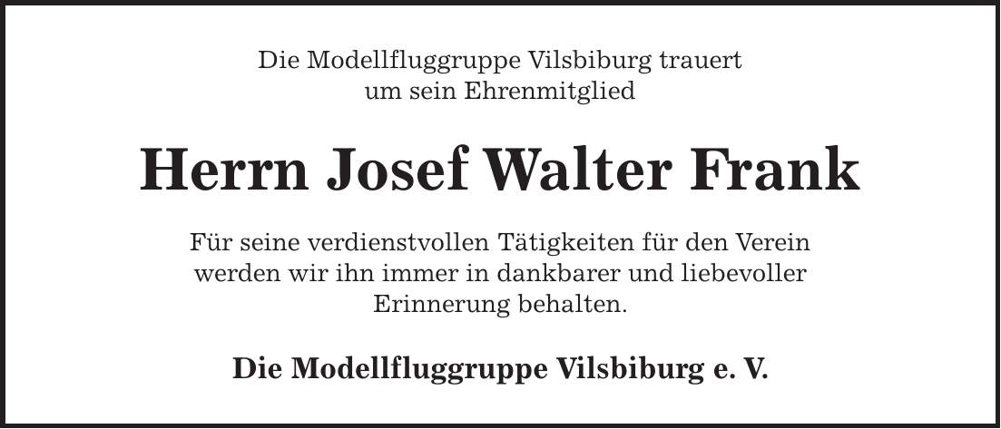Die Modellfluggruppe Vilsbiburg trauert um sein Ehrenmitglied Herrn Josef Walter Frank Für seine verdienstvollen Tätigkeiten für den Verein werden wir ihn immer in dankbarer und liebevoller Erinnerung behalten. Die Modellfluggruppe Vilsbiburg e. V. 
