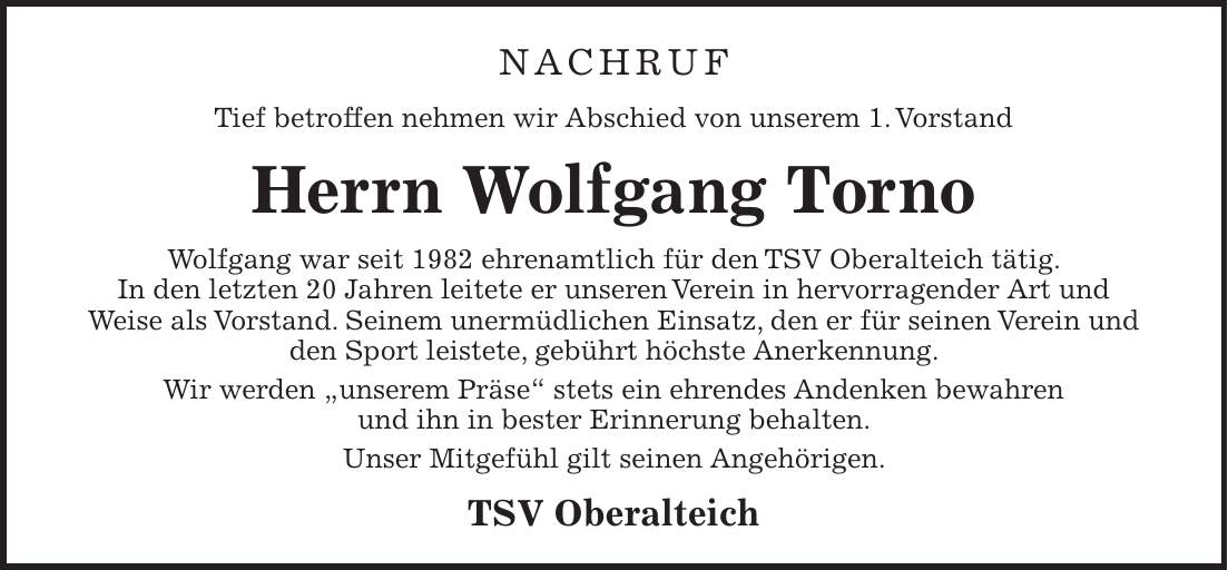 NACHRUF Tief betroffen nehmen wir Abschied von unserem 1. Vorstand Herrn Wolfgang Torno Wolfgang war seit 1982 ehrenamtlich für den TSV Oberalteich tätig. In den letzten 20 Jahren leitete er unseren Verein in hervorragender Art und Weise als Vorstand. Seinem unermüdlichen Einsatz, den er für seinen Verein und den Sport leistete, gebührt höchste Anerkennung. Wir werden 'unserem Präse' stets ein ehrendes Andenken bewahren und ihn in bester Erinnerung behalten. Unser Mitgefühl gilt seinen Angehörigen. TSV Oberalteich