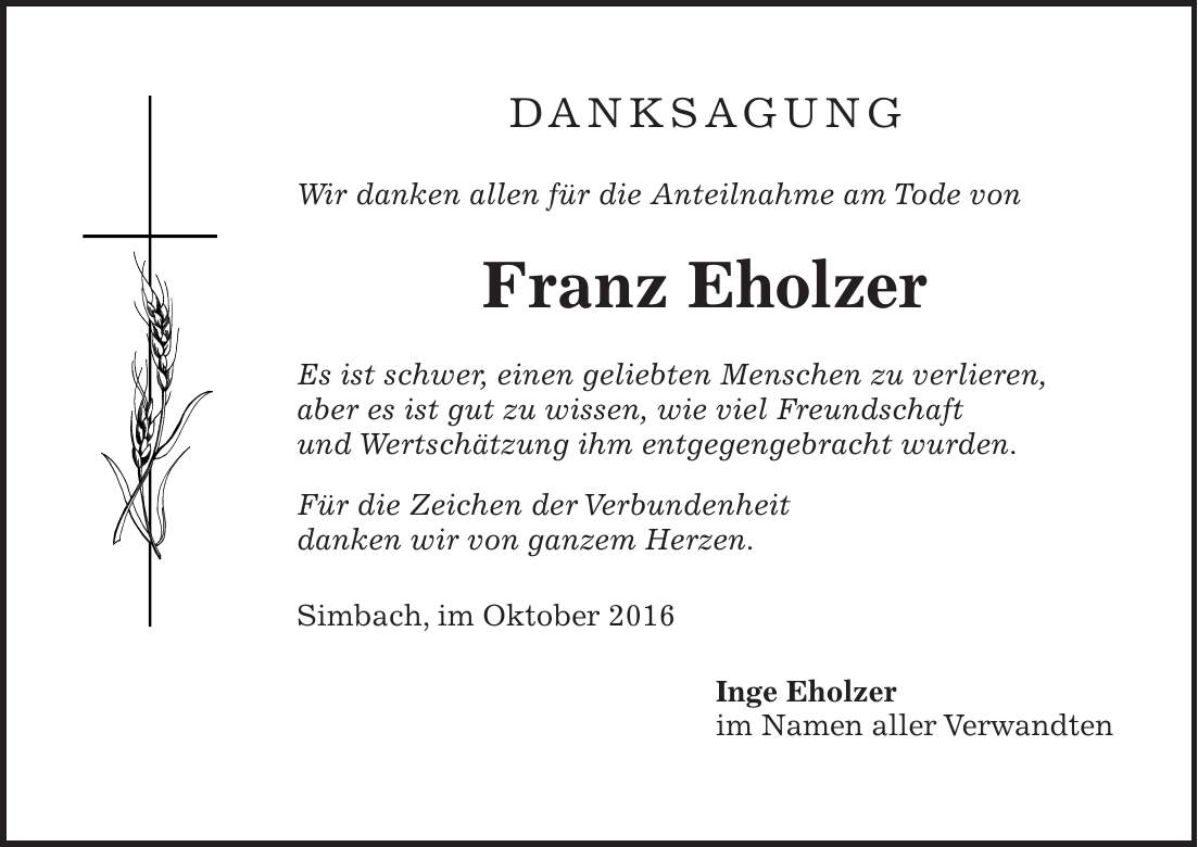 DANKSAGUNG Wir danken allen für die Anteilnahme am Tode von Franz Eholzer Es ist schwer, einen geliebten Menschen zu verlieren, aber es ist gut zu wissen, wie viel Freundschaft und Wertschätzung ihm entgegengebracht wurden. Für die Zeichen der Verbundenheit danken wir von ganzem Herzen. Simbach, im Oktober 2016 Inge Eholzer im Namen aller Verwandten