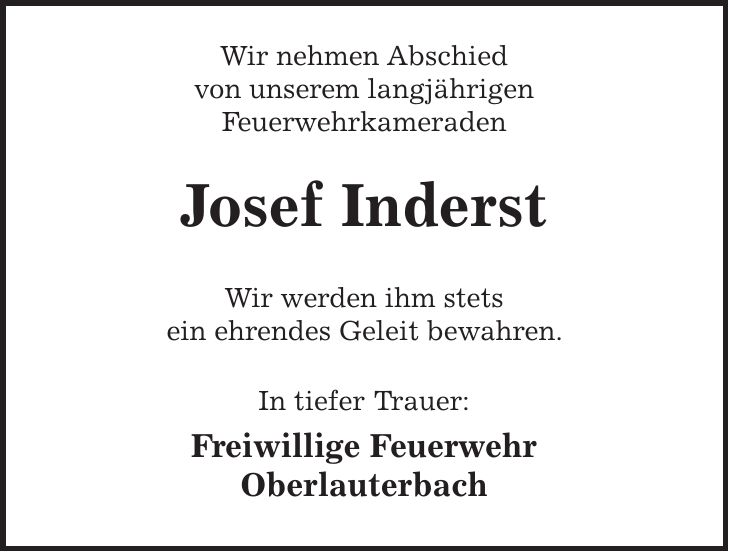 Wir nehmen Abschied von unserem langjährigen Feuerwehrkameraden Josef Inderst Wir werden ihm stets ein ehrendes Geleit bewahren. In tiefer Trauer: Freiwillige Feuerwehr Oberlauterbach