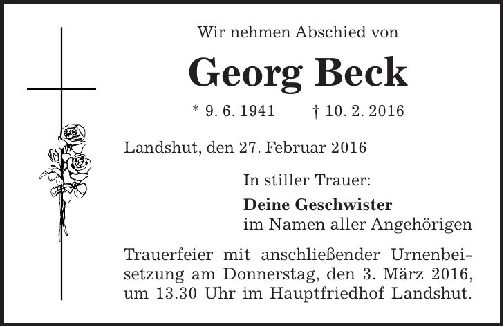 Wir nehmen Abschied von Georg Beck * 9. 6. 1941 + 10. 2. 2016 Landshut, den 27. Februar 2016 In stiller Trauer: Deine Geschwister im Namen aller Angehörigen Trauerfeier mit anschließender Urnenbeisetzung am Donnerstag, den 3. März 2016, um 13.30 Uhr im Hauptfriedhof Landshut. 