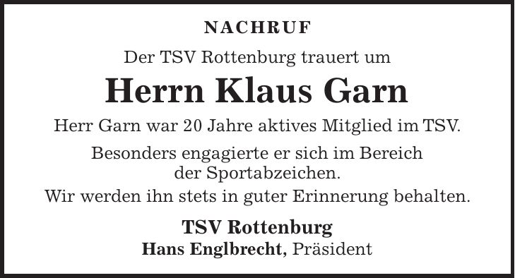 NACHRUF Der TSV Rottenburg trauert um Herrn Klaus Garn Herr Garn war 20 Jahre aktives Mitglied im TSV. Besonders engagierte er sich im Bereich der Sportabzeichen. Wir werden ihn stets in guter Erinnerung behalten. TSV Rottenburg Hans Englbrecht, Präsident