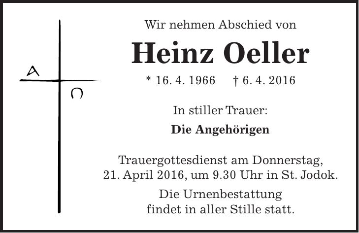 Wir nehmen Abschied von Heinz Oeller * 16. 4. 1966 + 6. 4. 2016 In stiller Trauer: Die Angehörigen Trauergottesdienst am Donnerstag, 21. April 2016, um 9.30 Uhr in St. Jodok. Die Urnenbestattung findet in aller Stille statt.