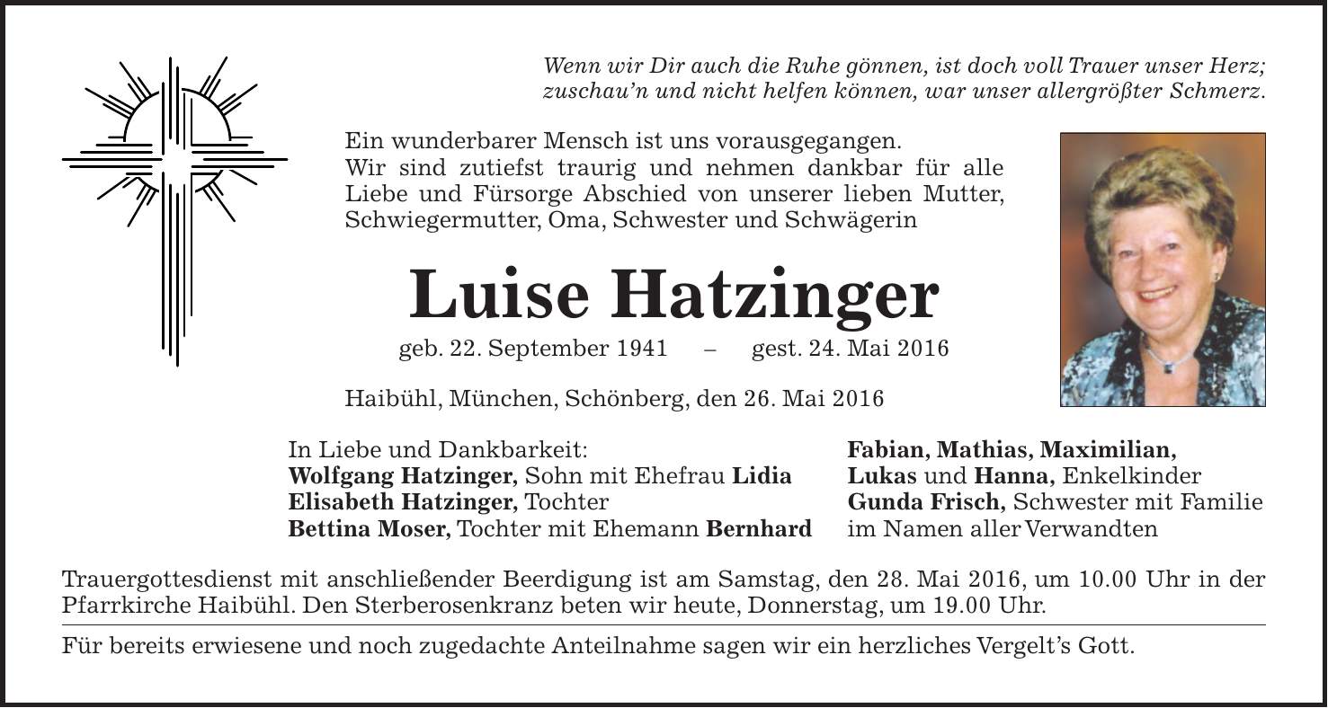 Wenn wir Dir auch die Ruhe gönnen, ist doch voll Trauer unser Herz; zuschaun und nicht helfen können, war unser allergrößter Schmerz. Ein wunderbarer Mensch ist uns vorausgegangen. Wir sind zutiefst traurig und nehmen dankbar für alle ­Liebe und Fürsorge Abschied von unserer lieben Mutter, Schwieger­mutter, Oma, Schwester und Schwägerin Luise Hatzinger geb. 22. September 1941 - gest. 24. Mai 2016 Haibühl, München, Schönberg, den 26. Mai 2016 In Liebe und Dankbarkeit: Fabian, Mathias, Maximilian, Wolfgang Hatzinger, Sohn mit Ehefrau Lidia Lukas und Hanna, Enkelkinder Elisabeth Hatzinger, Tochter Gunda Frisch, Schwester mit Familie Bettina Moser, Tochter mit Ehemann Bernhard im Namen aller Verwandten Trauergottesdienst mit anschließender Beerdigung ist am Samstag, den 28. Mai 2016, um 10.00 Uhr in der Pfarrkirche Haibühl. Den Sterberosenkranz beten wir heute, Donnerstag, um 19.00 Uhr. Für bereits erwiesene und noch zugedachte Anteilnahme sagen wir ein herzliches Vergelts Gott.