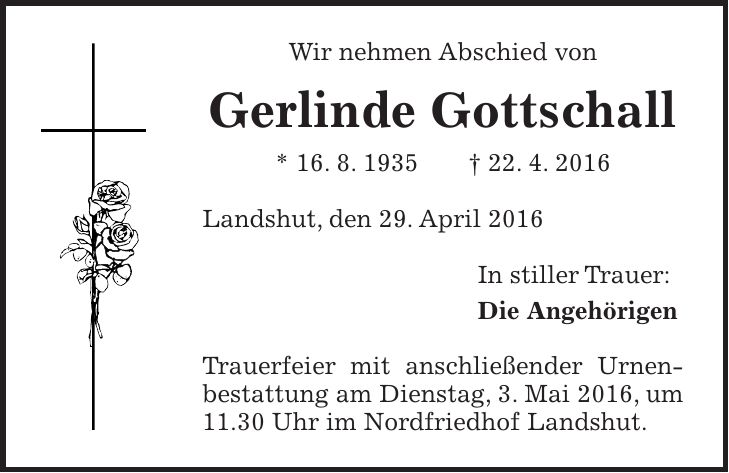 Wir nehmen Abschied von Gerlinde Gottschall * 16. 8. 1935 + 22. 4. 2016 Landshut, den 29. April 2016 In stiller Trauer: Die Angehörigen Trauerfeier mit anschließender Urnenbestattung am Dienstag, 3. Mai 2016, um 11.30 Uhr im Nordfriedhof Landshut.
