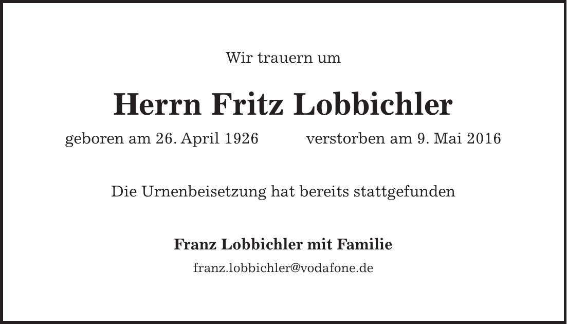 Wir trauern um Herrn Fritz Lobbichler geboren am 26. April 1926 verstorben am 9. Mai 2016 Die Urnenbeisetzung hat bereits stattgefunden Franz Lobbichler mit Familie franz.lobbichler@vodafone.de