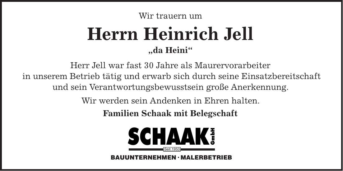 Wir trauern um Herrn Heinrich Jell 'da Heini' Herr Jell war fast 30 Jahre als Maurervorarbeiter in unserem Betrieb tätig und erwarb sich durch seine Einsatzbereitschaft und sein Verantwortungsbewusstsein große Anerkennung. Wir werden sein Andenken in Ehren halten. Familien Schaak mit Belegschaft BAUUNTERNEHMEN  MALERBETRIEBSeit 1953BAUUNTERNEHMEN  MALERBETRIEBSeit 1953
