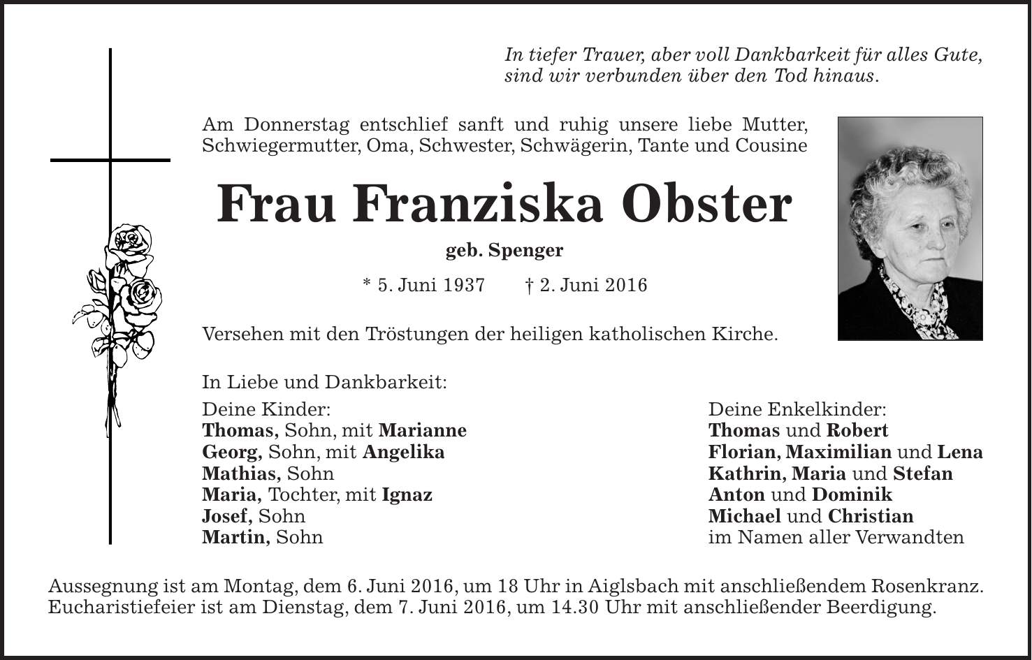 In tiefer Trauer, aber voll Dankbarkeit für alles Gute, sind wir verbunden über den Tod hinaus. Am Donnerstag entschlief sanft und ruhig unsere liebe Mutter, Schwiegermutter, Oma, Schwester, Schwägerin, Tante und Cousine Frau Franziska Obster geb. Spenger * 5. Juni 1937 + 2. Juni 2016 Versehen mit den Tröstungen der heiligen katholischen Kirche. In Liebe und Dankbarkeit: Deine Kinder: Deine Enkelkinder: Thomas, Sohn, mit Marianne Thomas und Robert Georg, Sohn, mit Angelika Florian, Maximilian und Lena Mathias, Sohn Kathrin, Maria und Stefan Maria, Tochter, mit Ignaz Anton und Dominik Josef, Sohn Michael und Christian Martin, Sohn im Namen aller Verwandten Aussegnung ist am Montag, dem 6. Juni 2016, um 18 Uhr in Aiglsbach mit anschließendem Rosenkranz. Eucharistiefeier ist am Dienstag, dem 7. Juni 2016, um 14.30 Uhr mit anschließender Beerdigung.