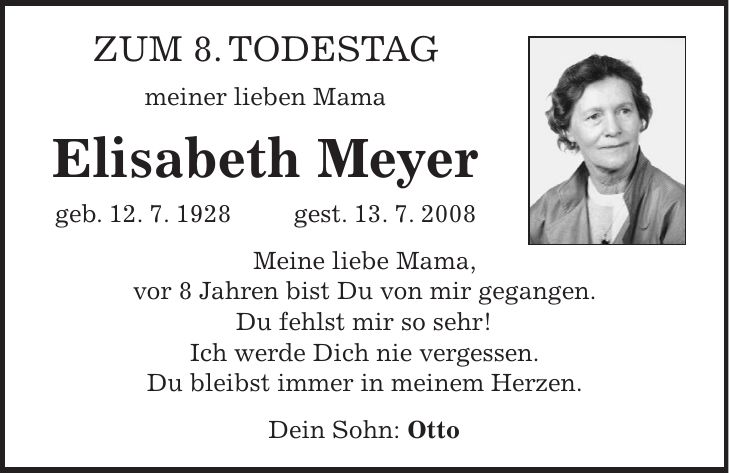 Zum 8. Todestag meiner lieben Mama Elisabeth Meyer geb. 12. 7. 1928 gest. 13. 7. 2008 Meine liebe Mama, vor 8 Jahren bist Du von mir gegangen. Du fehlst mir so sehr! Ich werde Dich nie vergessen. Du bleibst immer in meinem Herzen. Dein Sohn: Otto