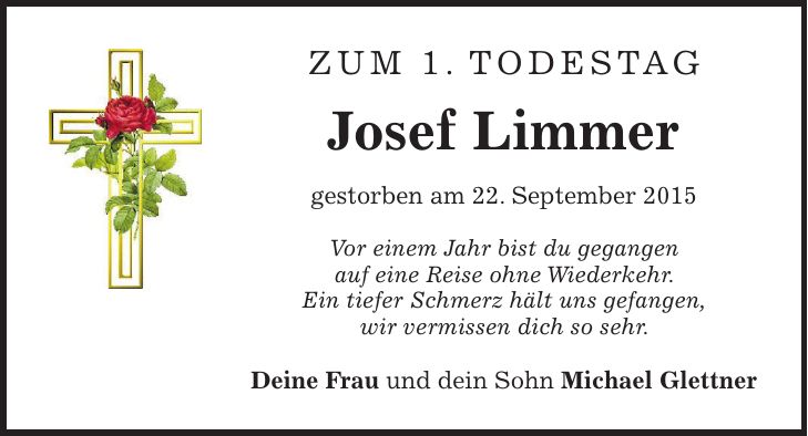 Zum 1. Todestag Josef Limmer gestorben am 22. September 2015 Vor einem Jahr bist du gegangen auf eine Reise ohne Wiederkehr. Ein tiefer Schmerz hält uns gefangen, wir vermissen dich so sehr. Deine Frau und dein Sohn Michael Glettner 
