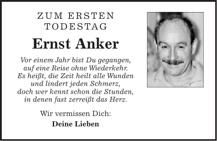 Zum ersten Todestag Ernst Anker Vor einem Jahr bist Du gegangen, auf eine Reise ohne Wiederkehr. Es heißt, die Zeit heilt alle Wunden und lindert jeden Schmerz, doch wer kennt schon die Stunden, in denen fast zerreißt das Herz. Wir vermissen Dich: Deine Lieben 