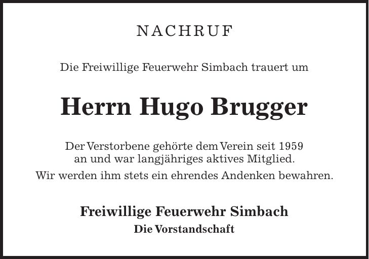 Nachruf Die Freiwillige Feuerwehr Simbach trauert um Herrn Hugo Brugger Der Verstorbene gehörte dem Verein seit 1959 an und war langjähriges aktives Mitglied. Wir werden ihm stets ein ehrendes Andenken bewahren. Freiwillige Feuerwehr Simbach Die Vorstandschaft