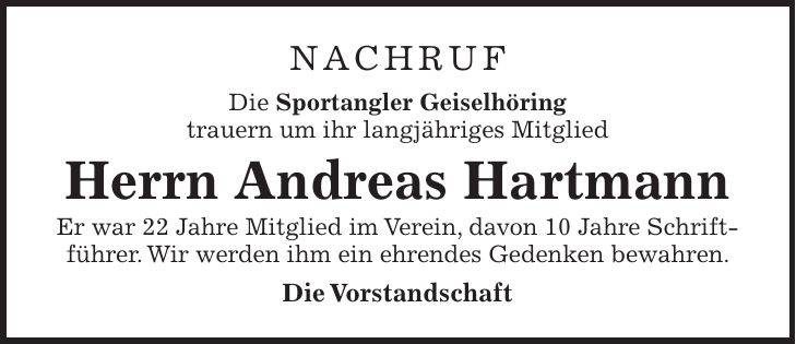NACHRUF Die Sportangler Geiselhöring trauern um ihr langjähriges Mitglied Herrn Andreas Hartmann Er war 22 Jahre Mitglied im Verein, davon 10 Jahre Schriftführer. Wir werden ihm ein ehrendes Gedenken bewahren. Die Vorstandschaft