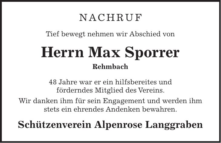 Nachruf Tief bewegt nehmen wir Abschied von Herrn Max Sporrer Rehmbach 48 Jahre war er ein hilfsbereites und förderndes Mitglied des Vereins. Wir danken ihm für sein Engagement und werden ihm stets ein ehrendes Andenken bewahren. Schützenverein Alpenrose Langgraben