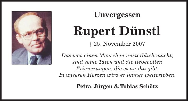 Unvergessen Rupert Dünstl + 25. November 2007 Das was einen Menschen unsterblich macht, sind seine Taten und die liebevollen Erinnerungen, die es an ihn gibt. In unseren Herzen wird er immer weiterleben. Petra, Jürgen & Tobias Schötz