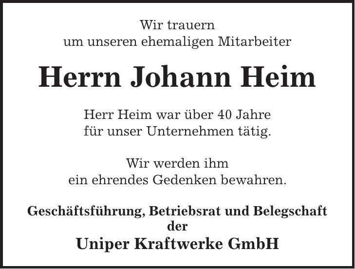 Wir trauern um unseren ehemaligen Mitarbeiter Herrn Johann Heim Herr Heim war über 40 Jahre für unser Unternehmen tätig. Wir werden ihm ein ehrendes Gedenken bewahren. Geschäftsführung, Betriebsrat und Belegschaft der Uniper Kraftwerke GmbH
