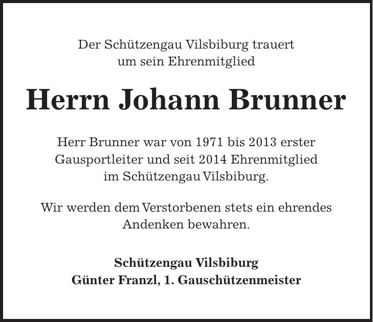 Der Schützengau Vilsbiburg trauert um sein Ehrenmitglied Herrn Johann Brunner Herr Brunner war von 1971 bis 2013 erster Gausportleiter und seit 2014 Ehrenmitglied im Schützengau Vilsbiburg. Wir werden dem Verstorbenen stets ein ehrendes Andenken bewahren. Schützengau Vilsbiburg Günter Franzl, 1. Gauschützenmeister