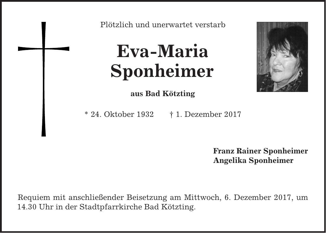 Plötzlich und unerwartet verstarb Eva-Maria Sponheimer aus Bad Kötzting * 24. Oktober 1932 | 1. Dezember 2017 Franz Rainer Sponheimer Angelika Sponheimer Requiem mit anschließender Beisetzung am Mittwoch, 6. Dezember 2017, um 14.30 Uhr in der Stadtpfarrkirche Bad Kötzting.