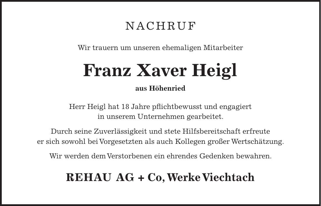 NACHRUF Wir trauern um unseren ehemaligen Mitarbeiter Franz Xaver Heigl aus Höhenried Herr Heigl hat 18 Jahre pflichtbewusst und engagiert in unserem Unternehmen gearbeitet. Durch seine Zuverlässigkeit und stete Hilfsbereitschaft erfreute er sich sowohl bei Vorgesetzten als auch Kollegen großer Wertschätzung. Wir werden dem Verstorbenen ein ehrendes Gedenken bewahren. REHAU AG + Co, Werke Viechtach