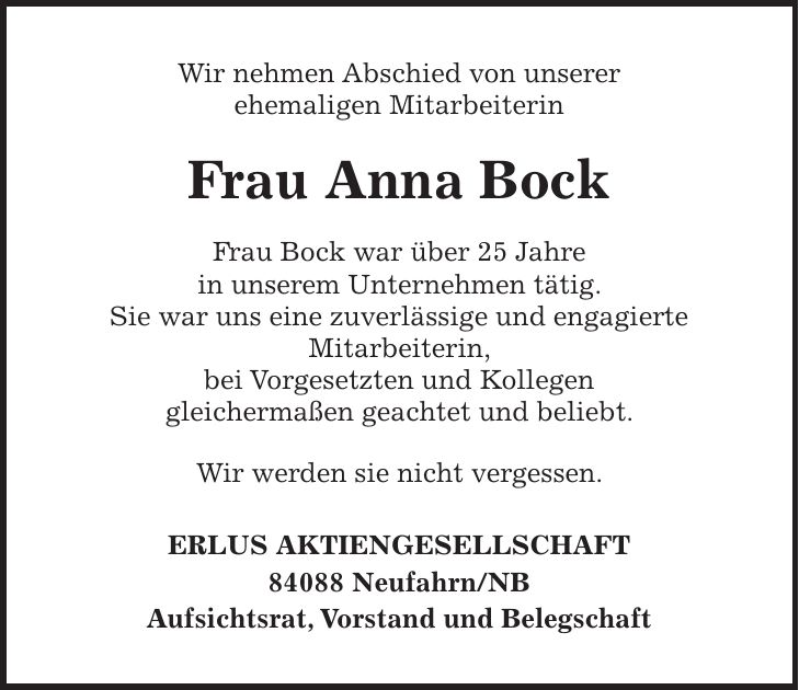 Wir nehmen Abschied von unserer ehemaligen Mitarbeiterin Frau Anna Bock Frau Bock war über 25 Jahre in unserem Unternehmen tätig. Sie war uns eine zuverlässige und engagierte Mitarbeiterin, bei Vorgesetzten und Kollegen gleichermaßen geachtet und beliebt. Wir werden sie nicht vergessen. ERLUS AKTIENGESELLSCHAFT 84088 Neufahrn/NB Aufsichtsrat, Vorstand und Belegschaft