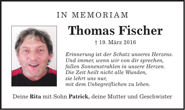 In Memoriam Thomas Fischer + 19. März 2016 Erinnerung ist der Schatz unseres Herzens. Und immer, wenn wir von dir sprechen, fallen Sonnenstrahlen in unsere Herzen. Die Zeit heilt nicht alle Wunden, sie lehrt uns nur, mit dem Unbegreiflichen zu leben. Deine Rita mit Sohn Patrick, deine Mutter und Geschwister
